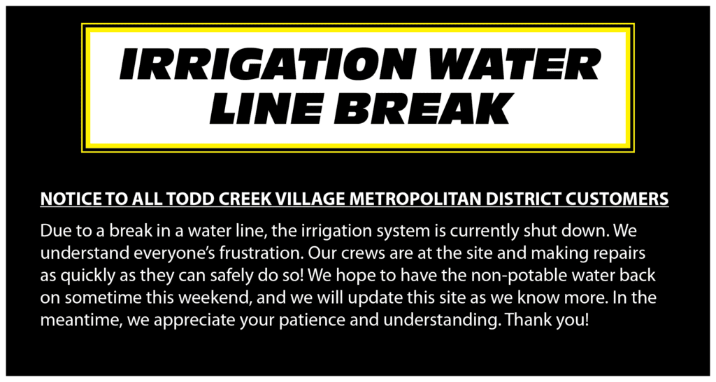 Irrigation Water Line Break. NOTICE TO ALL TODD CREEK VILLAGE METROPOLITAN DISTRICT CUSTOMERS Due to a break in a water line, the irrigation system is currently shut down. We understand everyone’s frustration. Our crews are at the site and making repairs as quickly as they can safely do so! We hope to have the non-potable water back on sometime this weekend, and we will update this site as we know more. In the meantime, we appreciate your patience and understanding. Thank you!