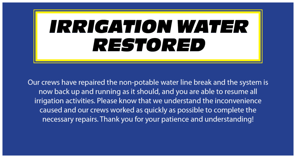 IRRIGATION WATER RESTORED. Our crews have repaired the non-potable water line break and the system is now back up and running as it should, and you are able to resume all irrigation activities. Please know that we understand the inconvenience caused and our crews worked as quickly as possible to complete the necessary repairs. Thank you for your patience and understanding!
